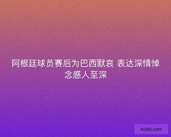 阿根廷球员赛后为巴西默哀 表达深情悼念感人至深