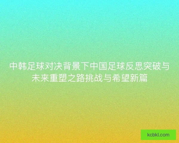 中韩足球对决背景下中国足球反思突破与未来重塑之路挑战与希望新篇