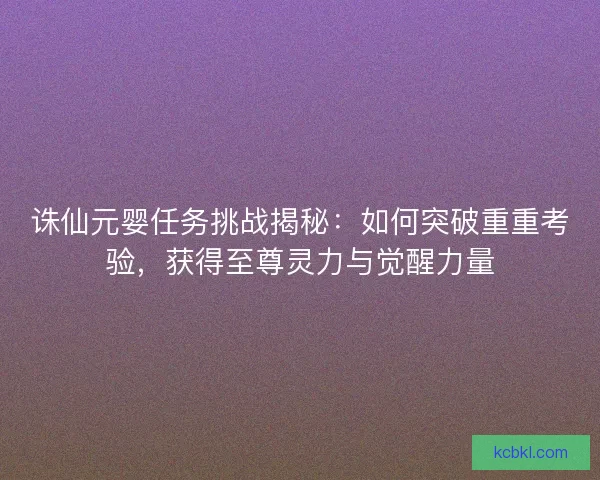 诛仙元婴任务挑战揭秘：如何突破重重考验，获得至尊灵力与觉醒力量