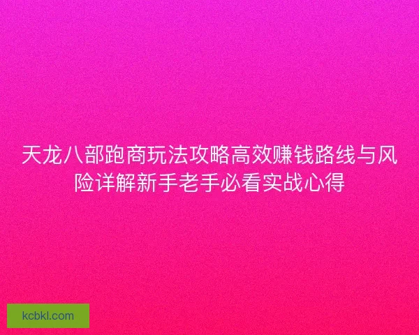 天龙八部跑商玩法攻略高效赚钱路线与风险详解新手老手必看实战心得