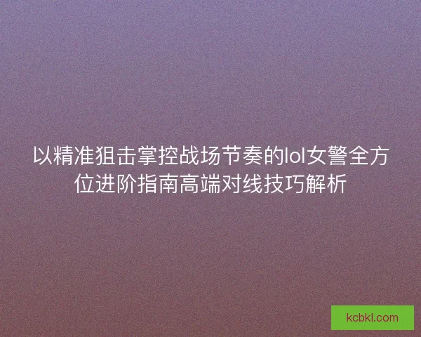 以精准狙击掌控战场节奏的lol女警全方位进阶指南高端对线技巧解析