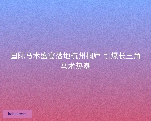 国际马术盛宴落地杭州桐庐 引爆长三角马术热潮