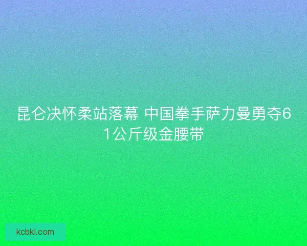 昆仑决怀柔站落幕 中国拳手萨力曼勇夺61公斤级金腰带