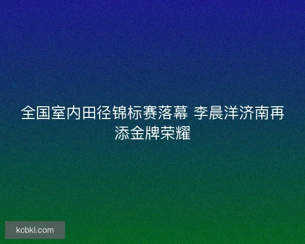 全国室内田径锦标赛落幕 李晨洋济南再添金牌荣耀