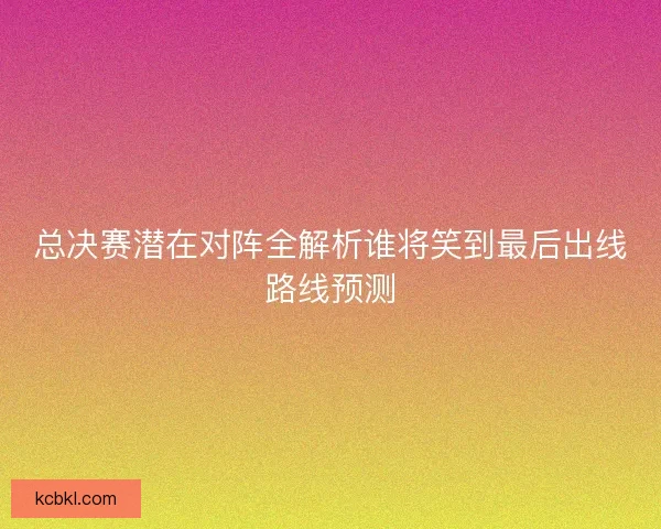 总决赛潜在对阵全解析谁将笑到最后出线路线预测
