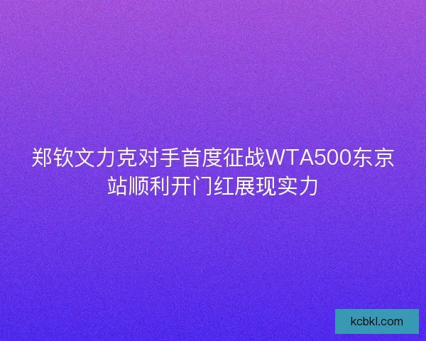 郑钦文力克对手首度征战WTA500东京站顺利开门红展现实力