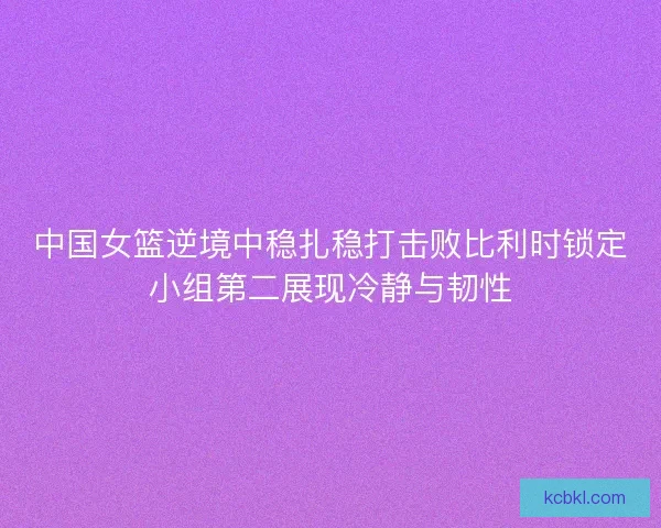 中国女篮逆境中稳扎稳打击败比利时锁定小组第二展现冷静与韧性