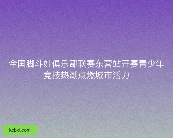 全国脚斗娃俱乐部联赛东营站开赛青少年竞技热潮点燃城市活力