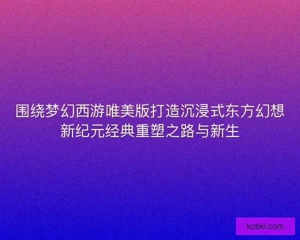 围绕梦幻西游唯美版打造沉浸式东方幻想新纪元经典重塑之路与新生