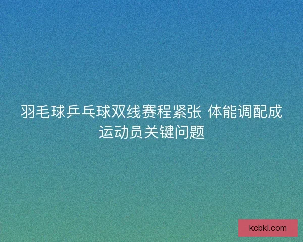 羽毛球乒乓球双线赛程紧张 体能调配成运动员关键问题