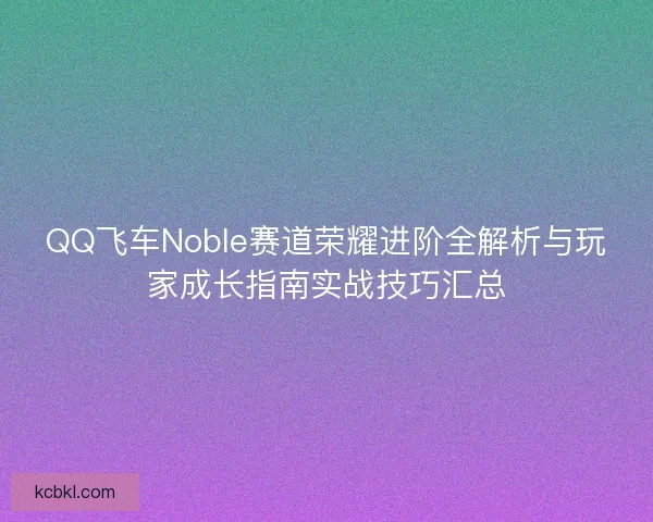 QQ飞车Noble赛道荣耀进阶全解析与玩家成长指南实战技巧汇总