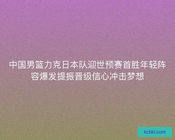 中国男篮力克日本队迎世预赛首胜年轻阵容爆发提振晋级信心冲击梦想