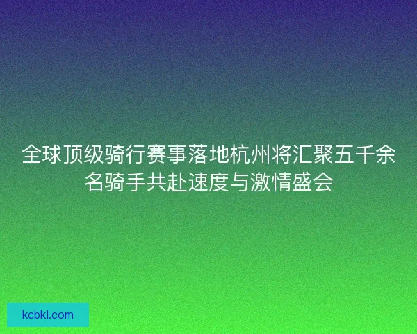全球顶级骑行赛事落地杭州将汇聚五千余名骑手共赴速度与激情盛会