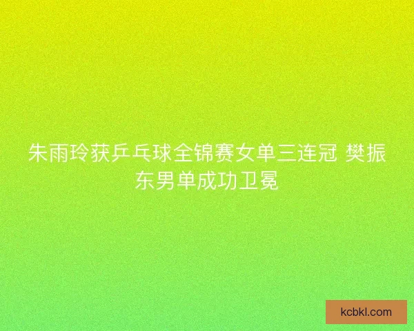 朱雨玲获乒乓球全锦赛女单三连冠 樊振东男单成功卫冕