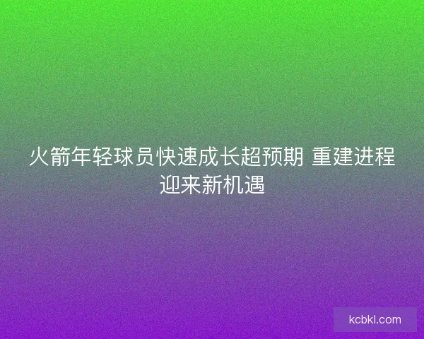 火箭年轻球员快速成长超预期 重建进程迎来新机遇