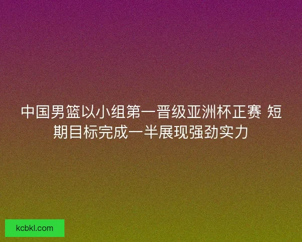 中国男篮以小组第一晋级亚洲杯正赛 短期目标完成一半展现强劲实力