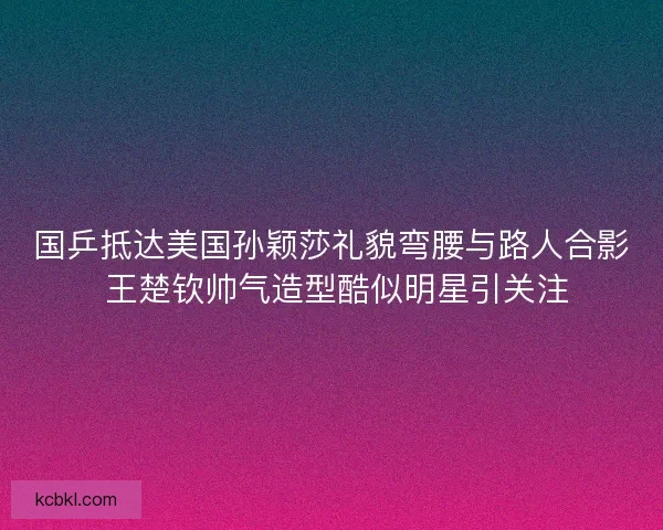 国乒抵达美国孙颖莎礼貌弯腰与路人合影 王楚钦帅气造型酷似明星引关注