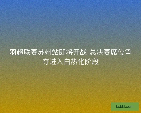 羽超联赛苏州站即将开战 总决赛席位争夺进入白热化阶段
