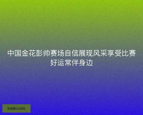 中国金花彭帅赛场自信展现风采享受比赛好运常伴身边