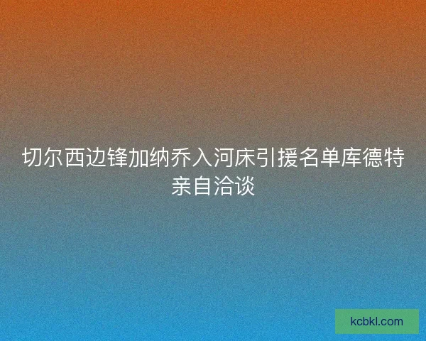 切尔西边锋加纳乔入河床引援名单库德特亲自洽谈